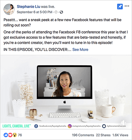 Това е екранна снимка на видео публикация във Facebook на живо на страницата на Стефани Лиу във Facebook. Текстът над видеото казва „Psssttt... искате да надникнете в няколко нови функции на Facebook, които ще бъдат пуснати скоро? Една от предимствата на присъствието на конференцията на Facebook F8 тази година е, че имам изключителен достъп до няколко функции, които са тествани бета и честно, ако сте създател на съдържание, тогава ще искате да се настроите на това епизод! В ТОЗИ ЕПИЗОД ЩЕ ОТКРИТЕ: ". След това се появява връзка Вижте още. Под текста се намира екранът за отваряне на видео. Той показва настолен компютър на Mac на бяло бюро до бяла стена. От двете страни на компютъра се появяват няколко бели контейнера, заедно с бяла мишка и телбод. На екрана на работния плот на Mac се появява видеото на Стефани. Тя е азиатка с черна коса, която виси под раменете. Тя е с грим и бяла риза с прасковен и черен абстрактен модел. Фонът за нейното видео на живо е сива стая с бяло бюро. На бюрото има книги и бяла орхидея в квадратна бяла саксия. На бюрото също седи бял неонов надпис с надпис „хей“, който е изключен. В долната част на видеото има бяла лента със СВЕТЛИНИ, КАМЕРА, НА ЖИВО в синьо-зелен текст, икона на Facebook с URL към нейната страница във Facebook, икона на Instagram с URL за нейния профил в Instagram и друга икона с URL за нея уебсайт. Видеото на живо има 76 реакции, 196 коментара, 22 споделяния и 1,6 000 показвания.