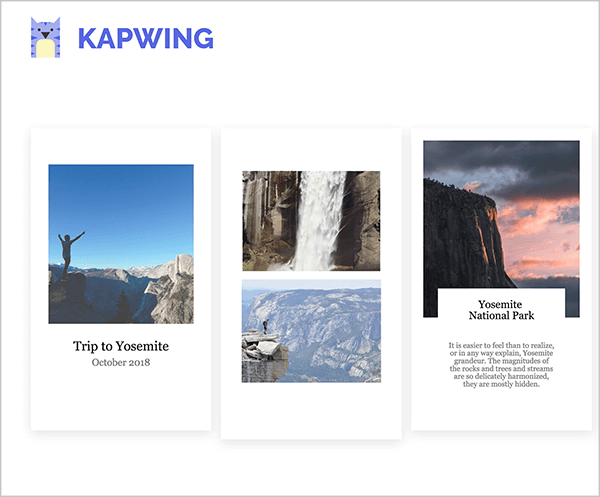 Това е екранна снимка на шаблони за истории на Kapwing Instagram. В горния ляв ъгъл е логото на Kapwing, което представлява лилава котка с жълт корем. Всички шаблони имат портретна ориентация, за да отразяват формата на историите на Instagram и бял фон. Първият шаблон е изпълнен с квадратна снимка на човек, вдигнал ръце във въздуха на фона на синьо небе и планини в долната трета на снимката. Надписът в черен текст казва „Пътуване до Йосемити, октомври 2018 г.“. Вторият шаблон е изпълнен с две изображения, водопад отгоре и планинска сцена отдолу. Третият шаблон е изпълнен с квадратно изображение на планина вляво и небе при залез слънце. Надписът е озаглавен „Национален парк Йосемити“ и някои кратки изречения в по-малък текст се появяват под заглавието. Този надпис е ограничен до бяло поле, което припокрива дъното на снимката на залеза.