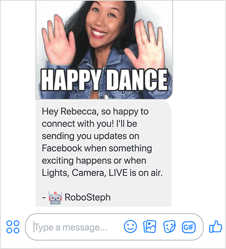 Това е екранна снимка на RoboSteph, Messenger бота на Стефани Лиу. Най-отгоре е GIF на танцуващата Стефани. Стефани е азиатка. Черната й коса пада под раменете, а тя е с грим и дънково яке. Тя се усмихва с ръце във въздуха, длани обърнати навън. Белият текст в долната част на GIF казва „Честит танц“. Под GIF RoboSteph изпрати следното съобщение до потребителя: „Хей, Ребека, толкова щастлива, че се свързвам с теб! Ще ви изпращам актуализации във Facebook, когато се случи нещо вълнуващо или когато Lights, Camera, LIVE е в ефир. - RoboSteph ”. Под това изображение има място за въвеждане на отговор във Facebook Messenger.